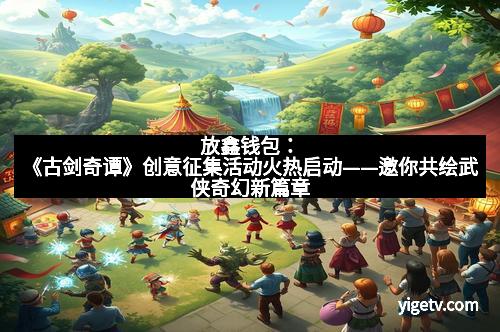 放鑫钱包:《古剑奇谭》创意征集活动火热启动——邀你共绘武侠奇幻新篇章